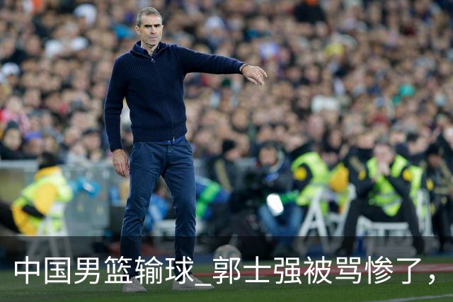 中国男篮输球 郭士强被骂惨了，若无缘第二阶段 下课将毫无悬念！