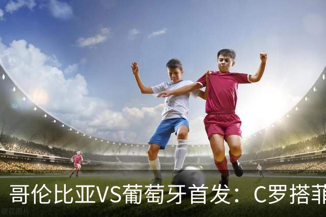 哥伦比亚VS葡萄牙首发：C罗搭菲利克斯 B费配巴黎班底