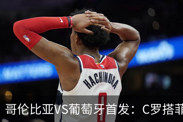 哥伦比亚VS葡萄牙首发：C罗搭菲利克斯 B费配巴黎班底