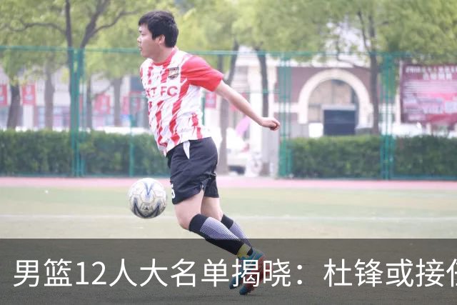 男篮12人大名单揭晓：杜锋或接任郭士强，赵继伟带伤出战生死战