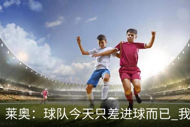 莱奥：球队今天只差进球而已 我们经受住考验这能帮助我们走更远