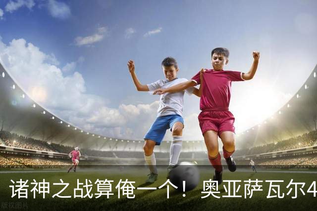 诸神之战算俺一个！奥亚萨瓦尔4球1助入局 斗牛新高？